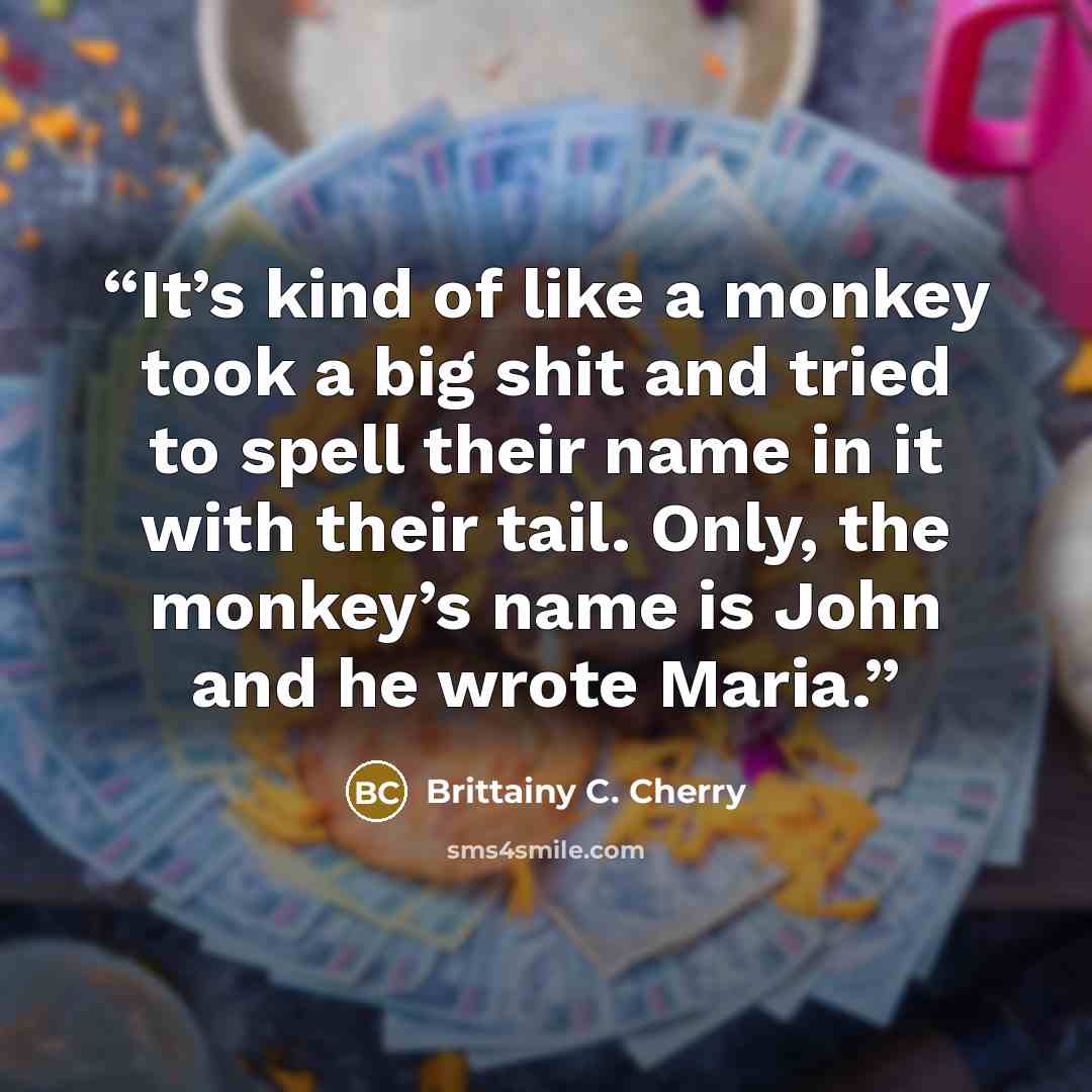 “It’s kind of like a monkey took a big shit and tried to spell their name in it with their tail. Only, the monkey’s name is John and he wrote Maria.” quote by Brittainy C. Cherry