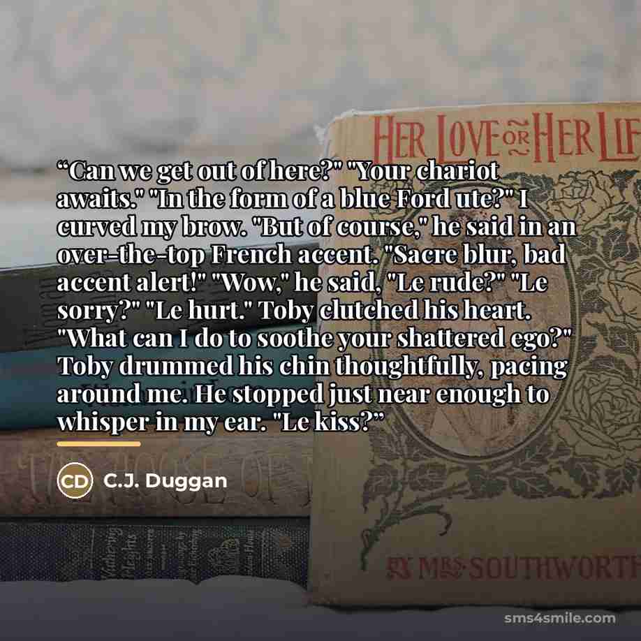 “Can we get out of here?" "Your chariot awaits." "In the form of a blue Ford ute?" I curved my brow. "But of course," he said in an over-the-top French accent. "Sacre blur, bad accent alert!" "Wow," he said, "Le rude?" "Le sorry?" "Le hurt." Toby clutched his heart. "What can I do to soothe your…” quote by C.J. Duggan