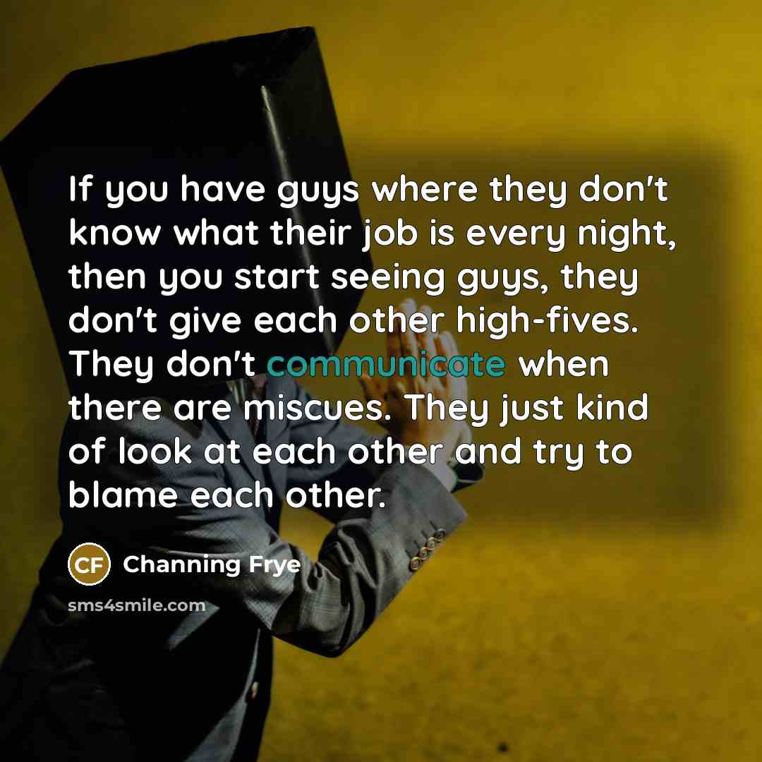 “If you have guys where they don't know what their job is every night, then you start seeing guys, they don't give each other high-fives. They don't communicate when there are miscues. They just kind of look at each other and try to blame each other.” quote by Channing Frye
