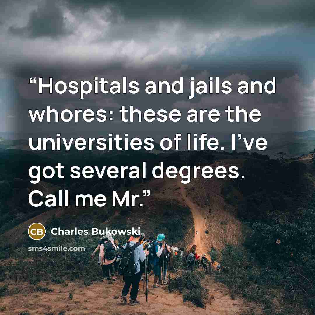 “Hospitals and jails and whores: these are the universities of life. I’ve got several degrees. Call me Mr.” quote by Charles Bukowski