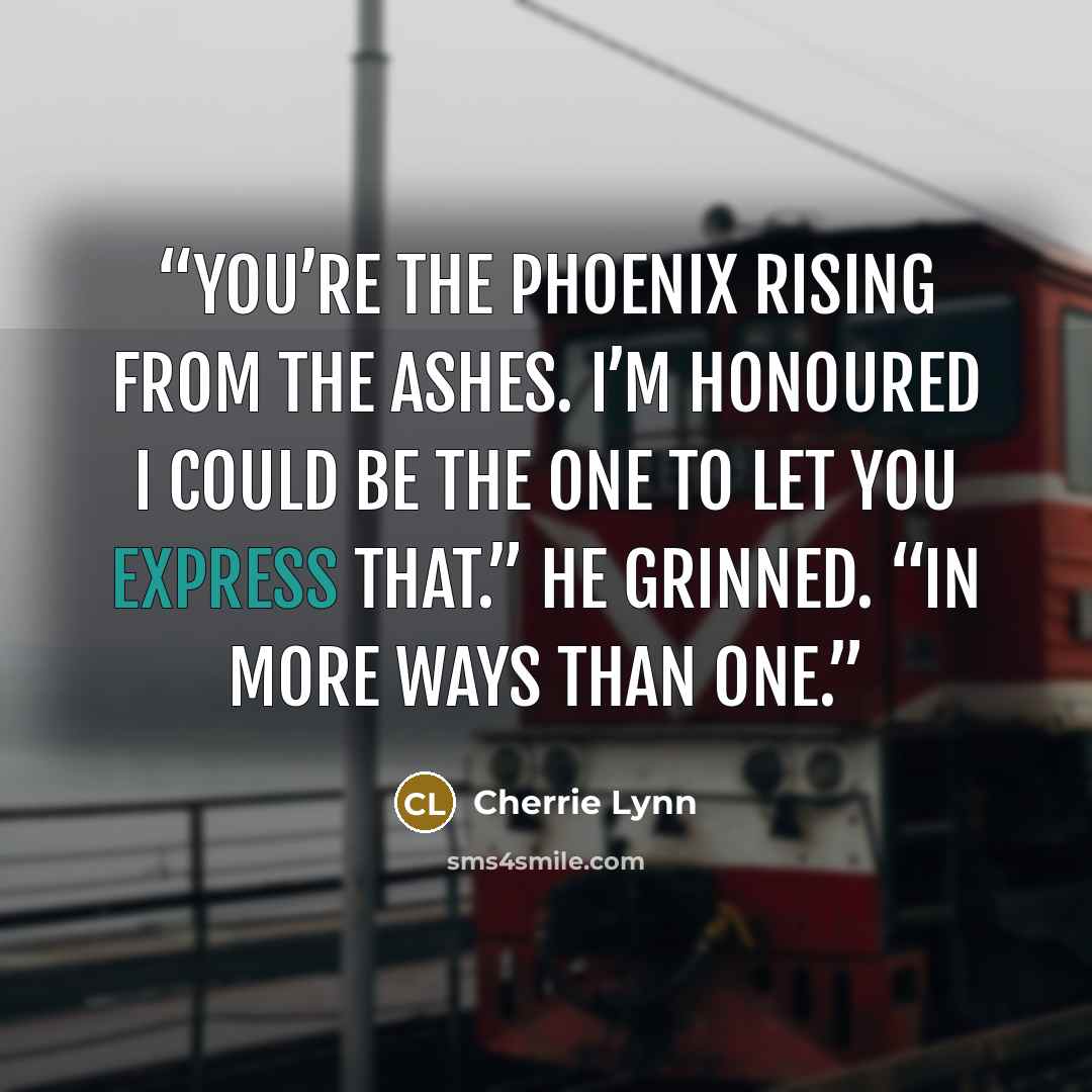 “You’re the phoenix rising from the ashes. I’m honoured I could be the one to let you express that.” He grinned. “In more ways than one.” quote by Cherrie Lynn
