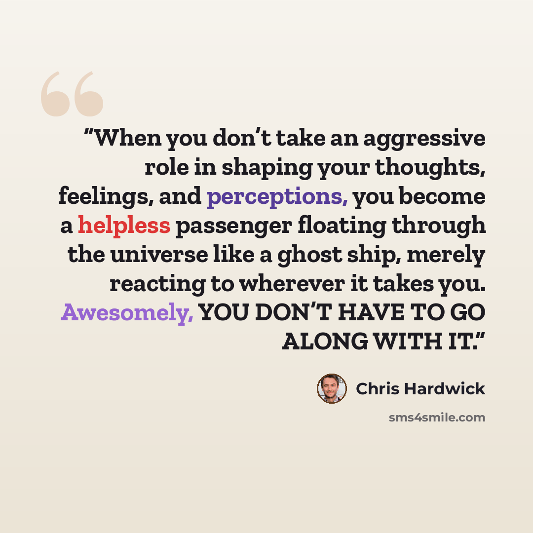 “When you don’t take an aggressive role in shaping your thoughts, feelings, and perceptions, you become a helpless passenger floating through the universe like a ghost ship, merely reacting to wherever it takes you. Awesomely, YOU DON’T HAVE TO GO ALONG WITH IT.” quote by Chris Hardwick