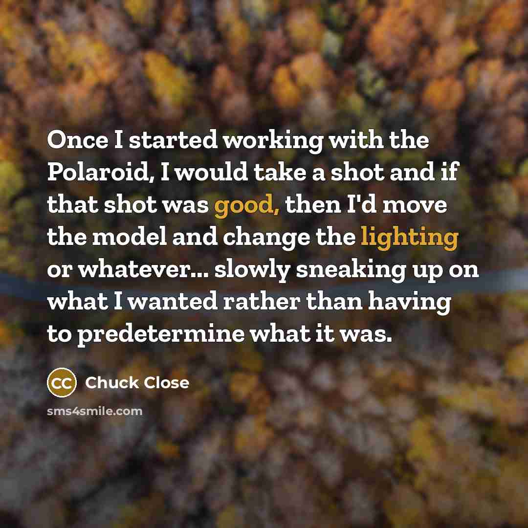 “Once I started working with the Polaroid, I would take a shot and if that shot was good, then I'd move the model and change the lighting or whatever... slowly sneaking up on what I wanted rather than having to predetermine what it was.” quote by Chuck Close