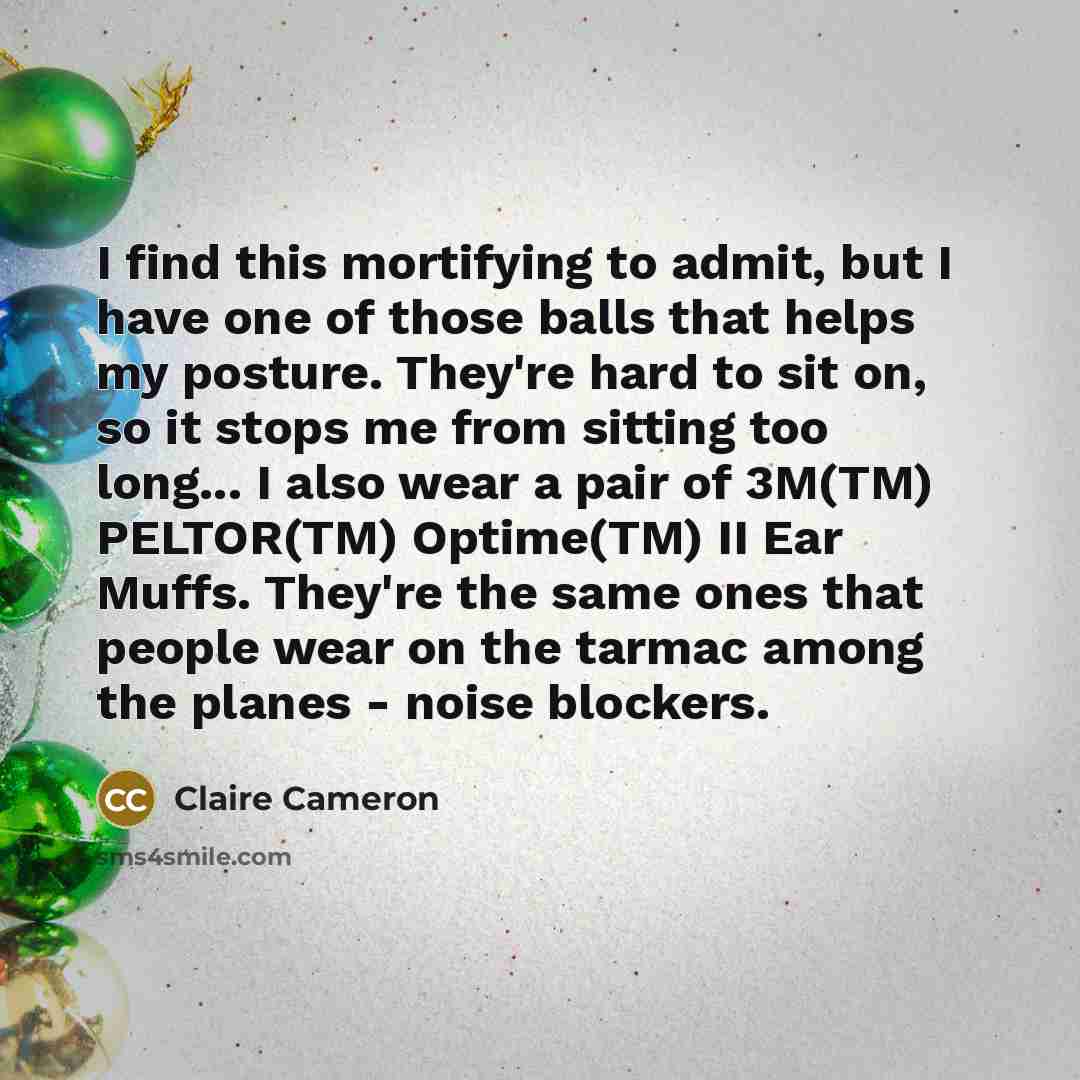 “I find this mortifying to admit, but I have one of those balls that helps my posture. They're hard to sit on, so it stops me from sitting too long... I also wear a pair of 3M(TM) PELTOR(TM) Optime(TM) II Ear Muffs. They're the same ones that people wear on the tarmac among the planes - noise…” quote by Claire Cameron