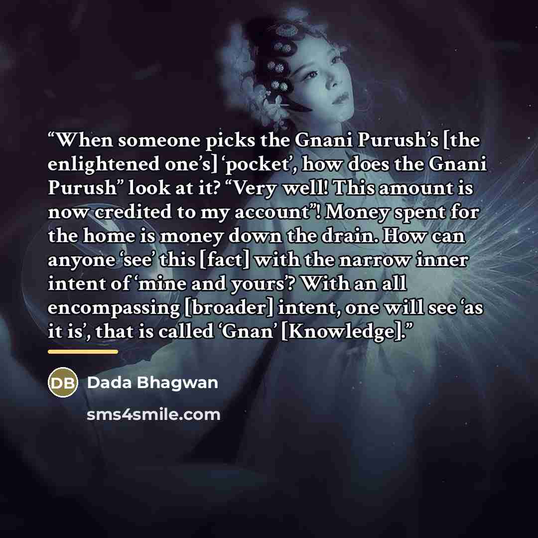 “When someone picks the Gnani Purush’s [the enlightened one’s] ‘pocket’, how does the Gnani Purush’’ look at it? “Very well! This amount is now credited to my account”! Money spent for the home is money down the drain. How can anyone ‘see’ this [fact] with the narrow inner intent of ‘mine and…” quote by Dada Bhagwan