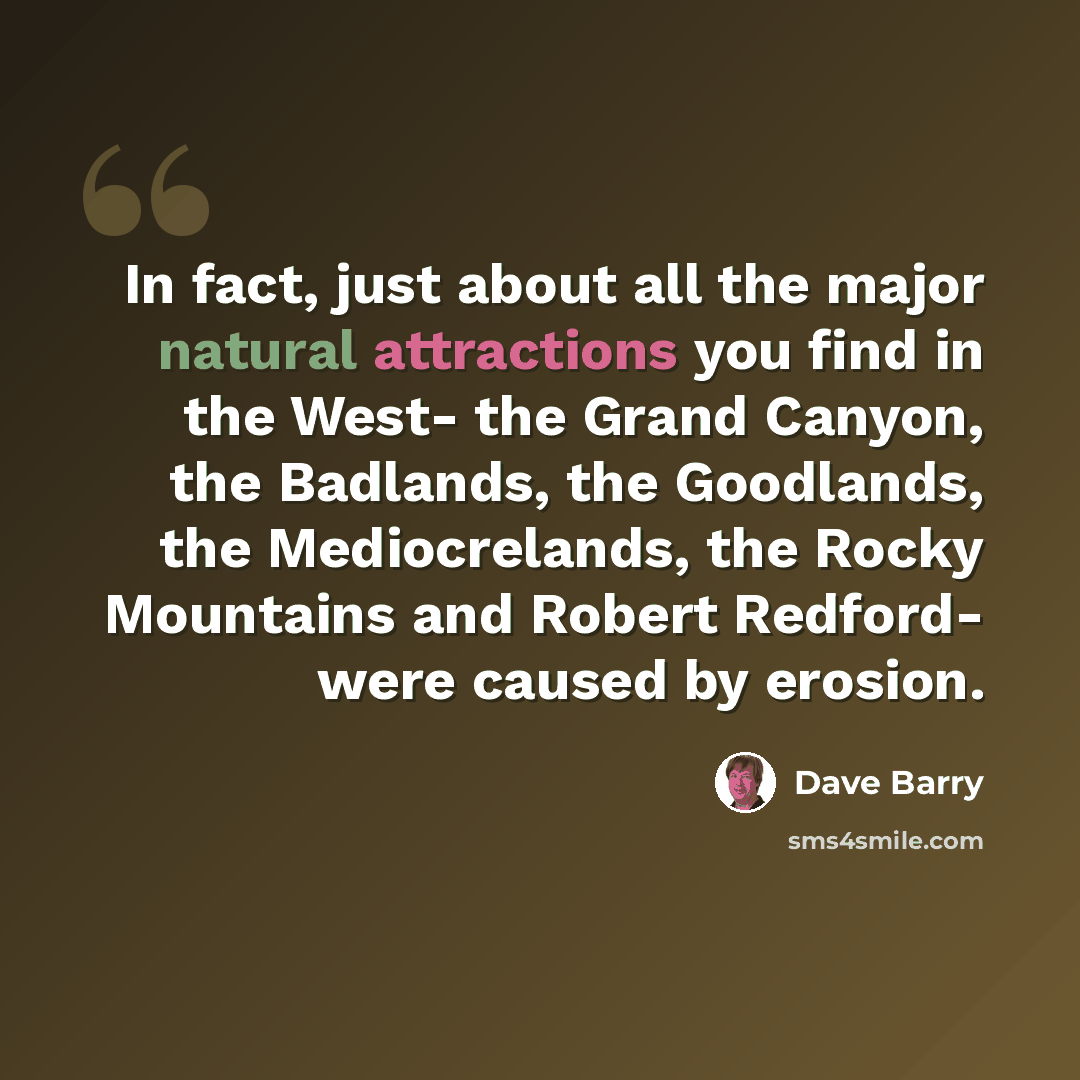 “In fact, just about all the major natural attractions you find in the West- the Grand Canyon, the Badlands, the Goodlands, the Mediocrelands, the Rocky Mountains and Robert Redford- were caused by erosion.” quote by Dave Barry