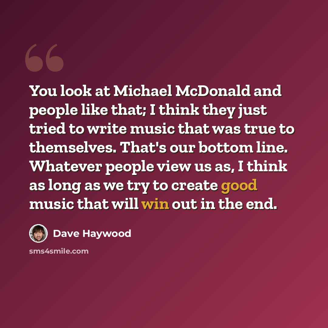 “You look at Michael McDonald and people like that; I think they just tried to write music that was true to themselves. That's our bottom line. Whatever people view us as, I think as long as we try to create good music that will win out in the end.” quote by Dave Haywood