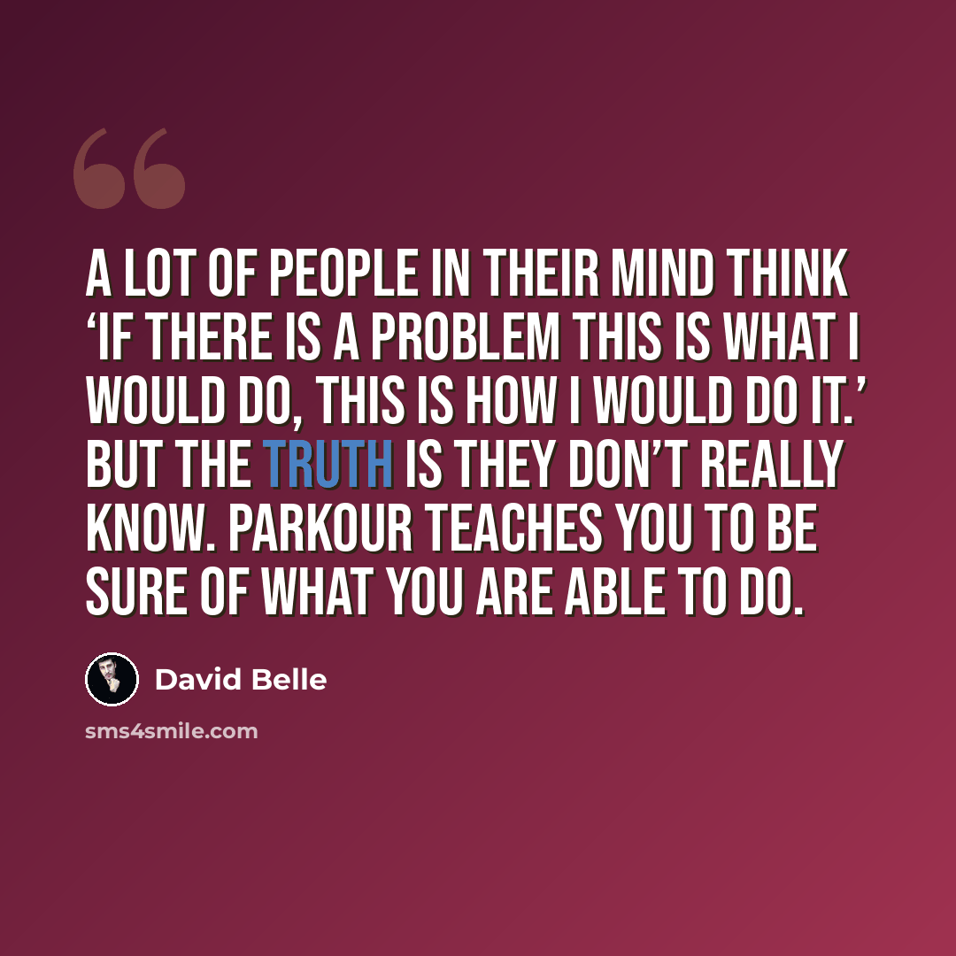“A lot of people in their mind think ‘If there is a problem this is what I would do, this is how I would do it.’ But the truth is they don’t really know. Parkour teaches you to be sure of what you are able to do.” quote by David Belle
