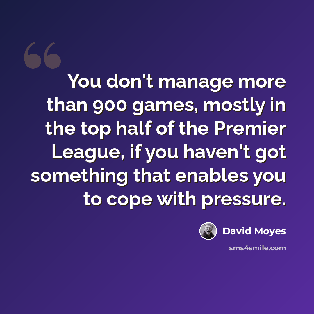 “You don't manage more than 900 games, mostly in the top half of the Premier League, if you haven't got something that enables you to cope with pressure.” quote by David Moyes