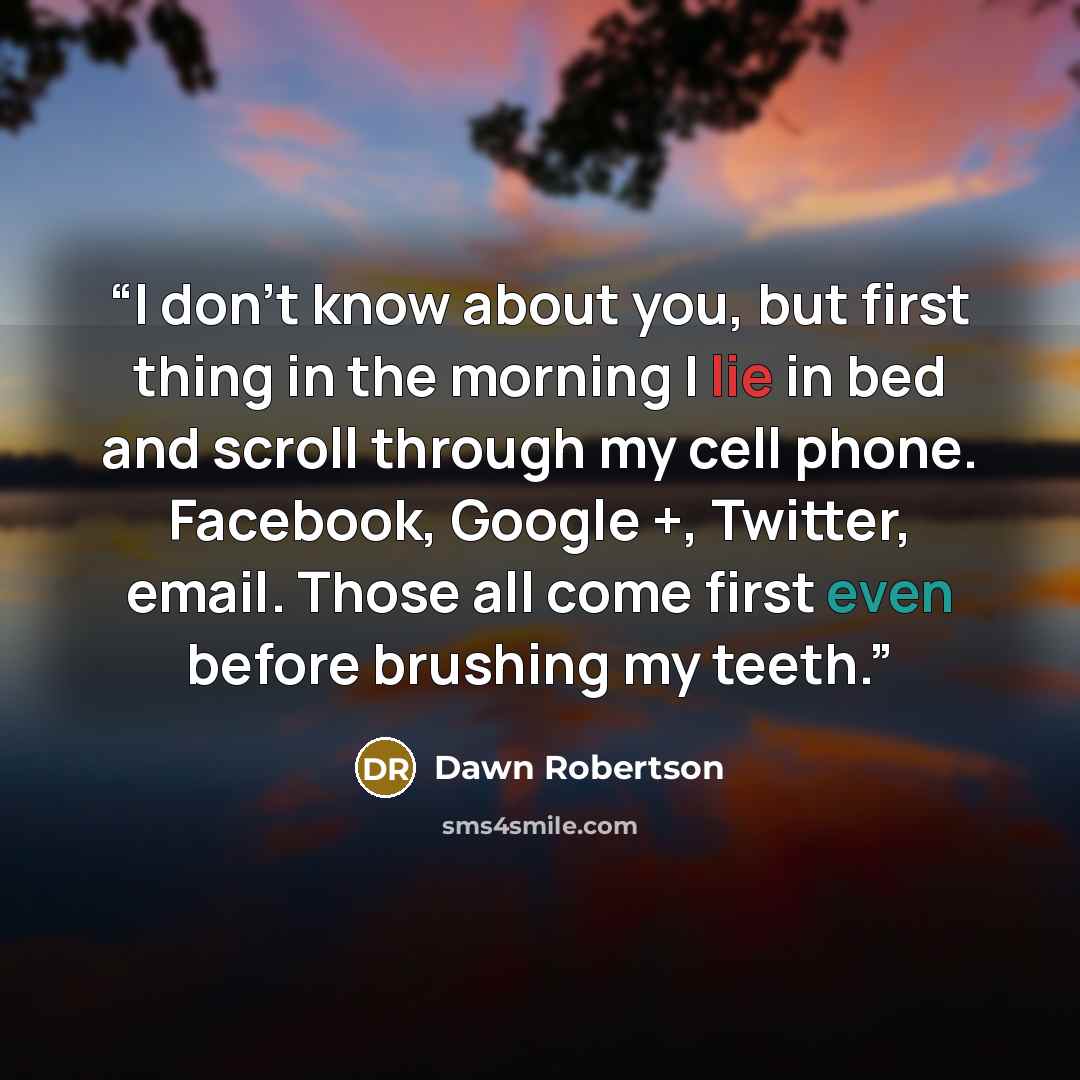 “I don't know about you, but first thing in the morning I lie in bed and scroll through my cell phone. Facebook, Google +, Twitter, email. Those all come first even before brushing my teeth.” quote by Dawn Robertson
