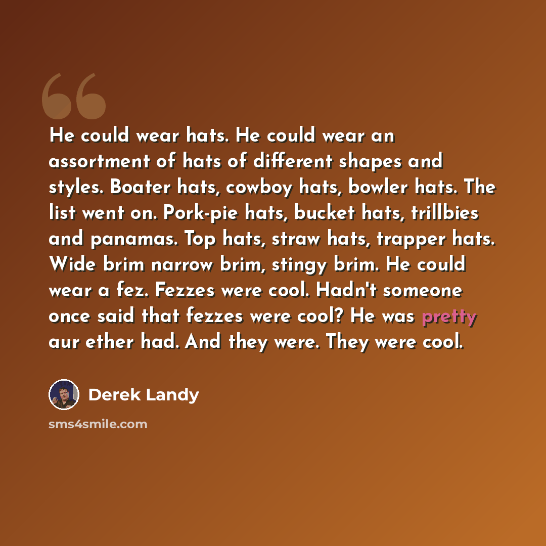 “He could wear hats. He could wear an assortment of hats of different shapes and styles. Boater hats, cowboy hats, bowler hats. The list went on. Pork-pie hats, bucket hats, trillbies and panamas. Top hats, straw hats, trapper hats. Wide brim narrow brim, stingy brim. He could wear a fez. Fezzes…” quote by Derek Landy