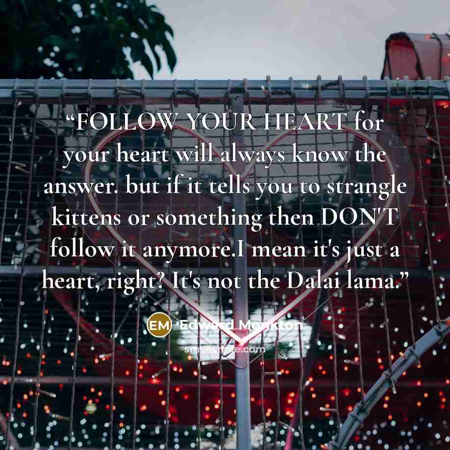 “FOLLOW YOUR HEART for your heart will always know the answer. but if it tells you to strangle kittens or something then DON'T follow it anymore.I mean it's just a heart, right? It's not the Dalai lama.” quote by Edward Monkton