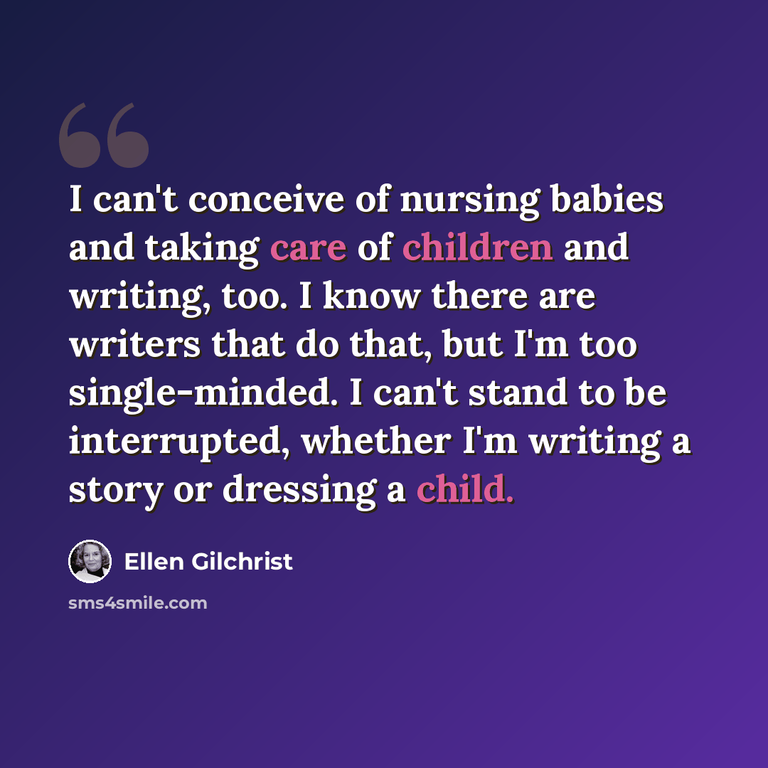 “I can't conceive of nursing babies and taking care of children and writing, too. I know there are writers that do that, but I'm too single-minded. I can't stand to be interrupted, whether I'm writing a story or dressing a child.” quote by Ellen Gilchrist
