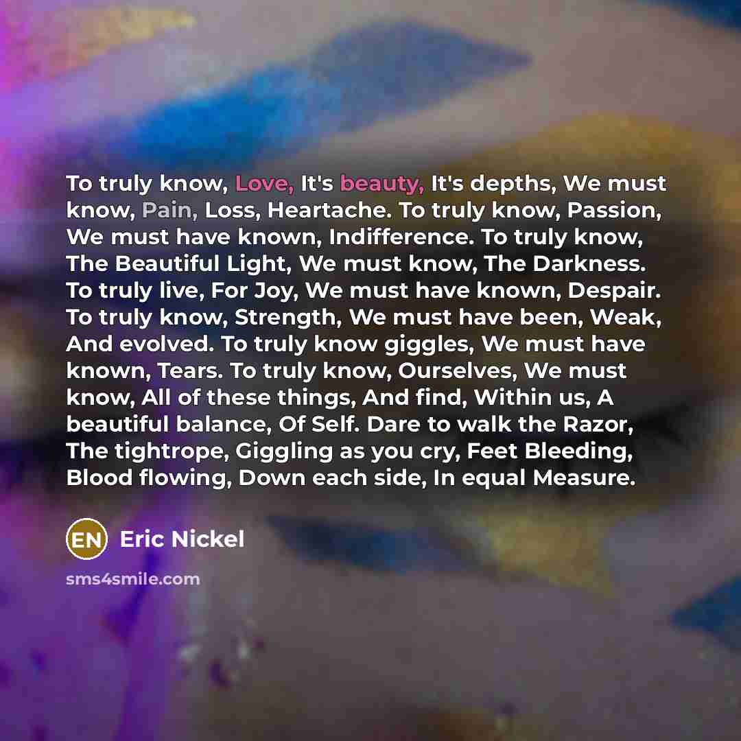 “To truly know, Love, It's beauty, It's depths, We must know, Pain, Loss, Heartache. To truly know, Passion, We must have known, Indifference. To truly know, The Beautiful Light, We must know, The Darkness. To truly live, For Joy, We must have known, Despair. To truly know, Strength, We must have…” quote by Eric Nickel