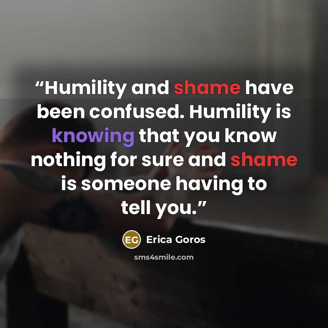 “Humility and shame have been confused. Humility is knowing that you know nothing for sure and shame is someone having to tell you.” quote by Erica Goros