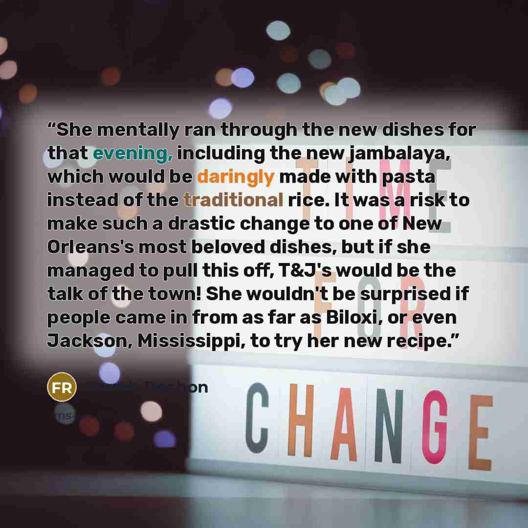 “She mentally ran through the new dishes for that evening, including the new jambalaya, which would be daringly made with pasta instead of the traditional rice. It was a risk to make such a drastic change to one of New Orleans's most beloved dishes, but if she managed to pull this off, T&J's would…” quote by Farrah Rochon