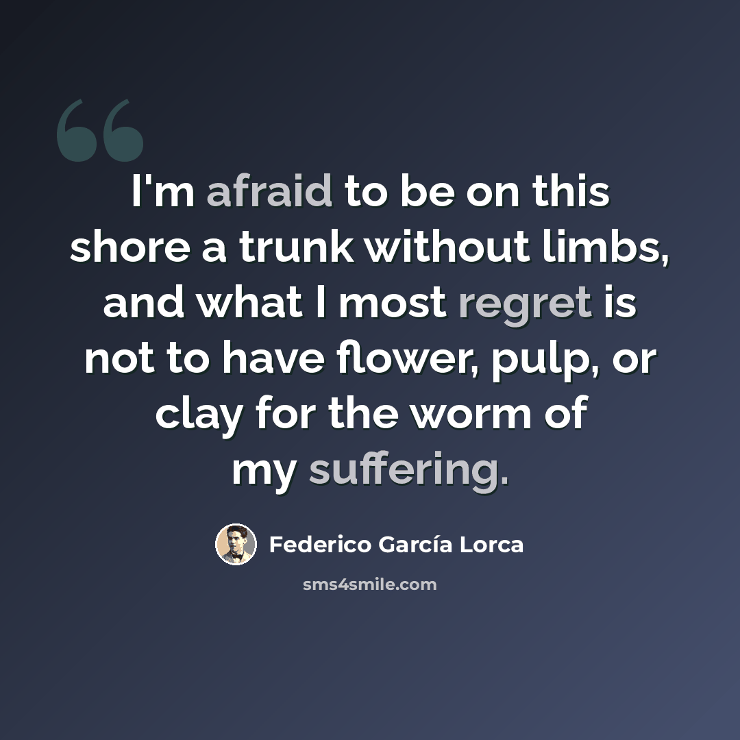 “I'm afraid to be on this shore a trunk without limbs, and what I most regret is not to have flower, pulp, or clay for the worm of my suffering.” quote by Federico Garcia Lorca