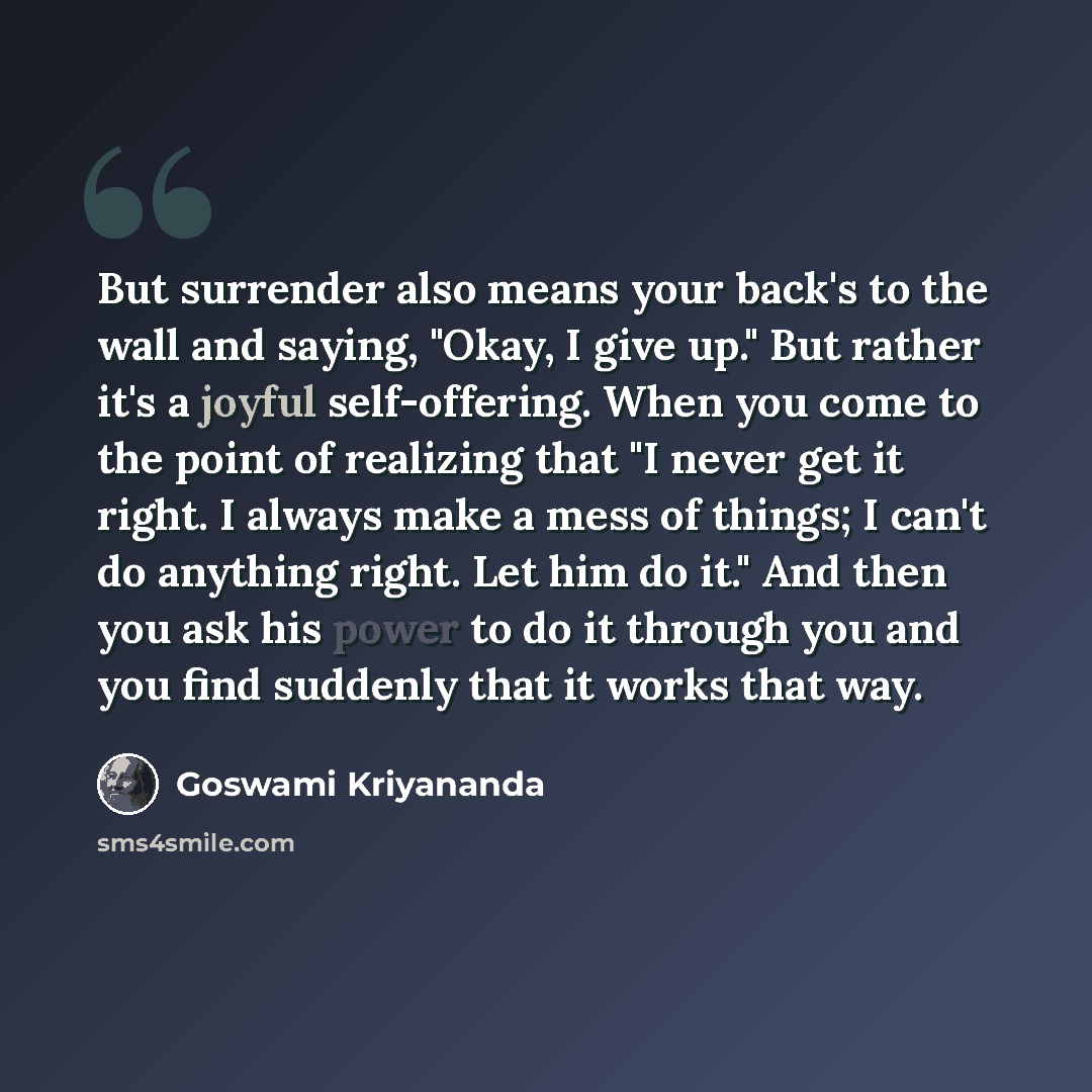 “But surrender also means your back's to the wall and saying, "Okay, I give up." But rather it's a joyful self-offering. When you come to the point of realizing that "I never get it right. I always make a mess of things; I can't do anything right. Let him do it." And then you ask his power to do it…” quote by Goswami Kriyananda
