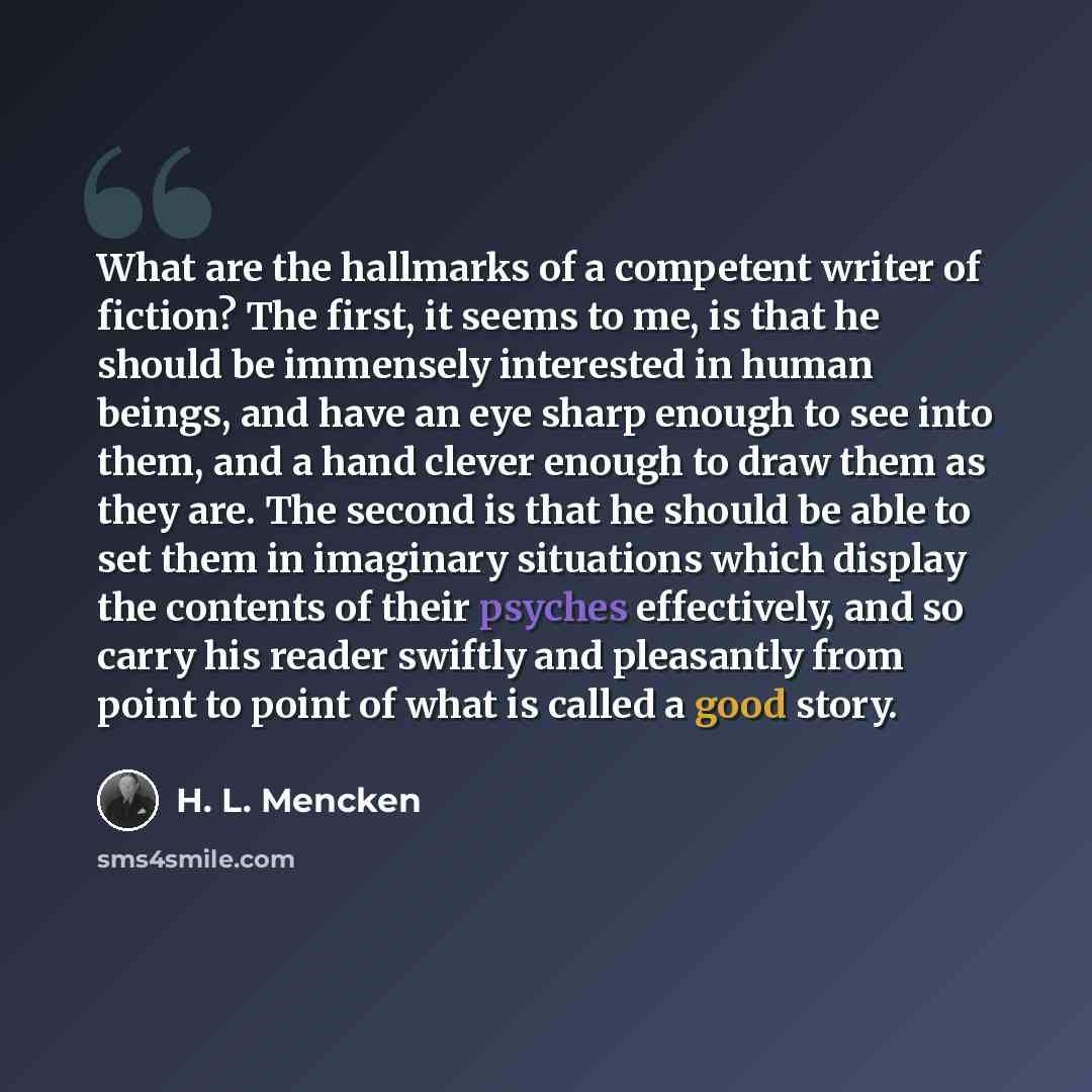 “What are the hallmarks of a competent writer of fiction? The first, it seems to me, is that he should be immensely interested in human beings, and have an eye sharp enough to see into them, and a hand clever enough to draw them as they are. The second is that he should be able to set them in…” quote by H. L. Mencken