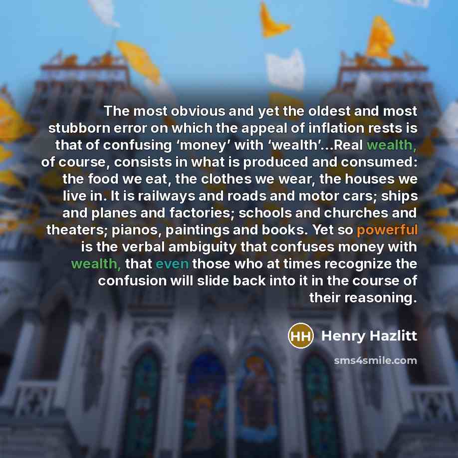 “The most obvious and yet the oldest and most stubborn error on which the appeal of inflation rests is that of confusing ‘money’ with ‘wealth’…Real wealth, of course, consists in what is produced and consumed: the food we eat, the clothes we wear, the houses we live in. It is railways and roads and…” quote by Henry Hazlitt