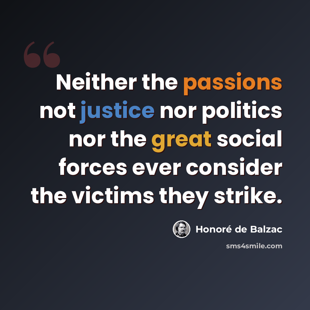 “Neither the passions not justice nor politics nor the great social forces ever consider the victims they strike.” quote by Honore de Balzac