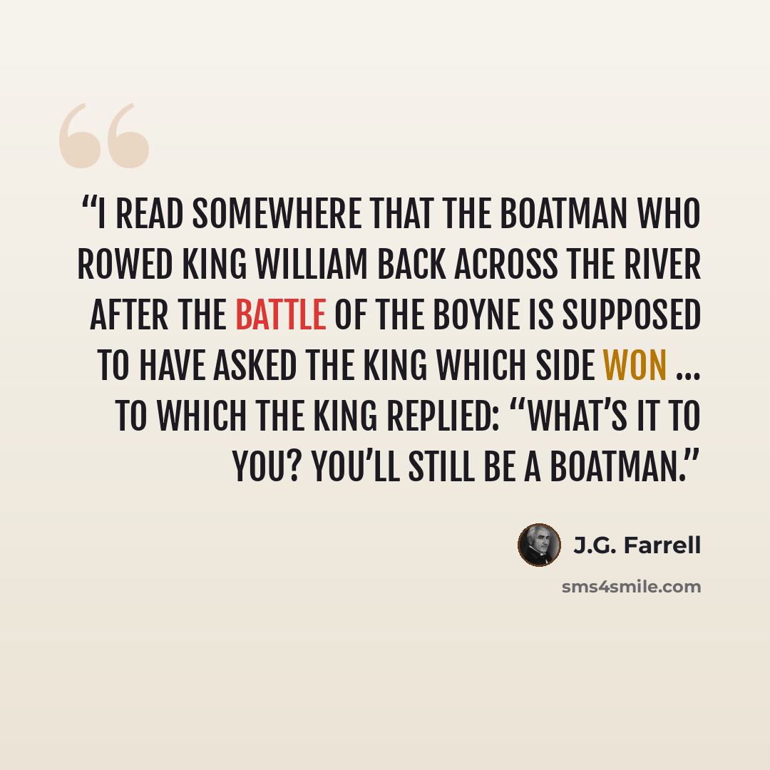 “I read somewhere that the boatman who rowed King William back across the river after the Battle of the Boyne is supposed to have asked the King which side won … To which the King replied: “What’s it to you? You’ll still be a boatman.” quote by J.G. Farrell