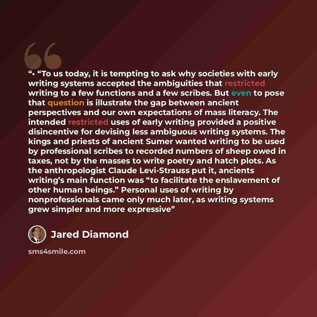 “• “To us today, it is tempting to ask why societies with early writing systems accepted the ambiguities that restricted writing to a few functions and a few scribes. But even to pose that question is illustrate the gap between ancient perspectives and our own expectations of mass literacy. The…” quote by Jared Diamond
