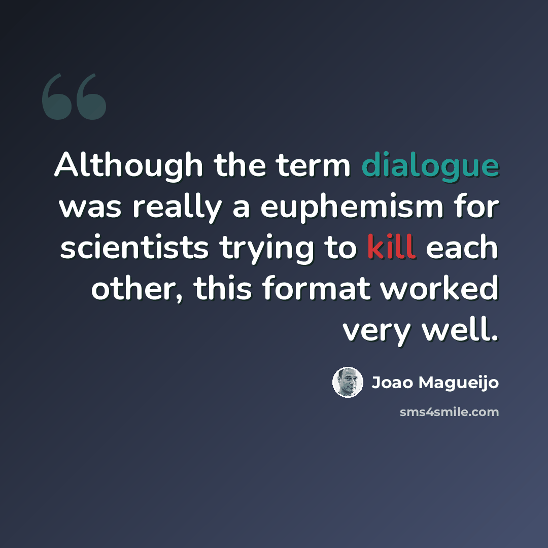 “Although the term dialogue was really a euphemism for scientists trying to kill each other, this format worked very well.” quote by Joao Magueijo