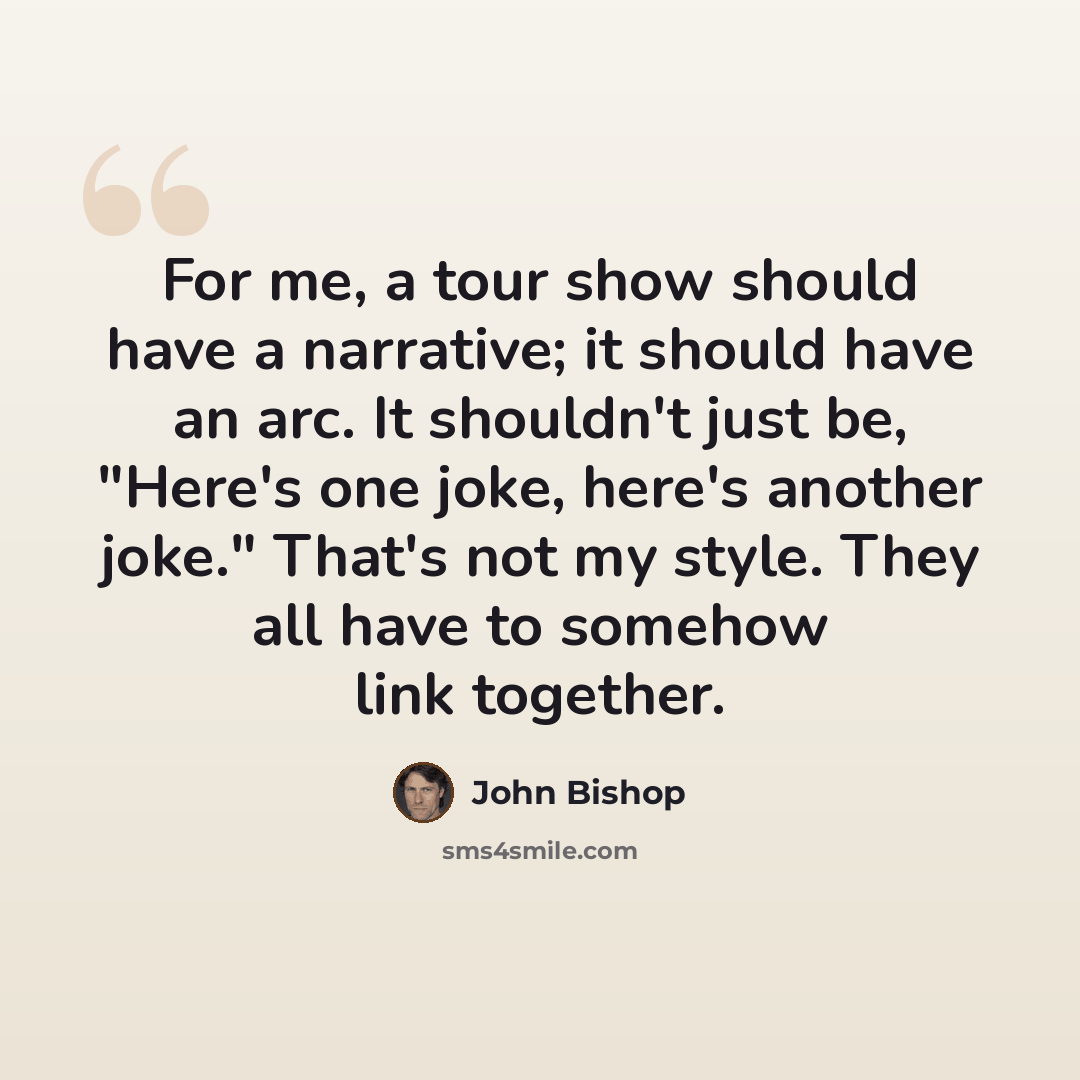 “For me, a tour show should have a narrative; it should have an arc. It shouldn't just be, "Here's one joke, here's another joke." That's not my style. They all have to somehow link together.” quote by John Bishop