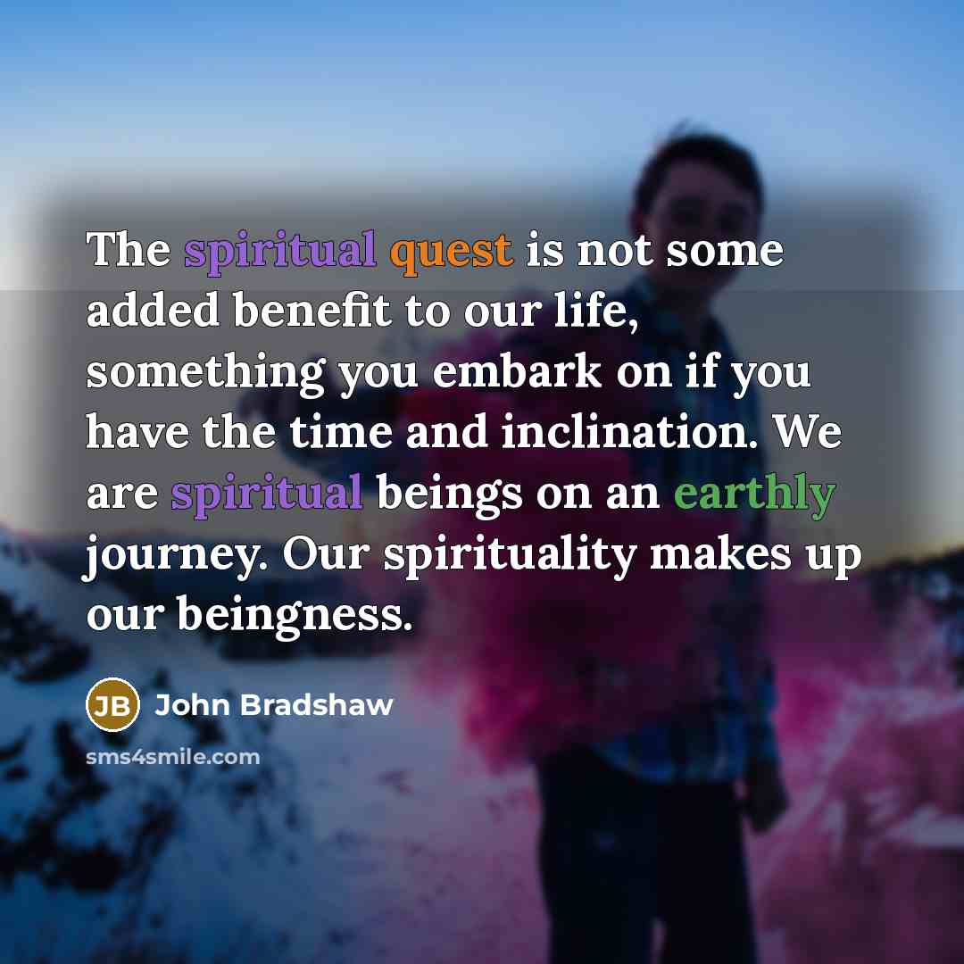 “The spiritual quest is not some added benefit to our life, something you embark on if you have the time and inclination. We are spiritual beings on an earthly journey. Our spirituality makes up our beingness.” quote by John Bradshaw