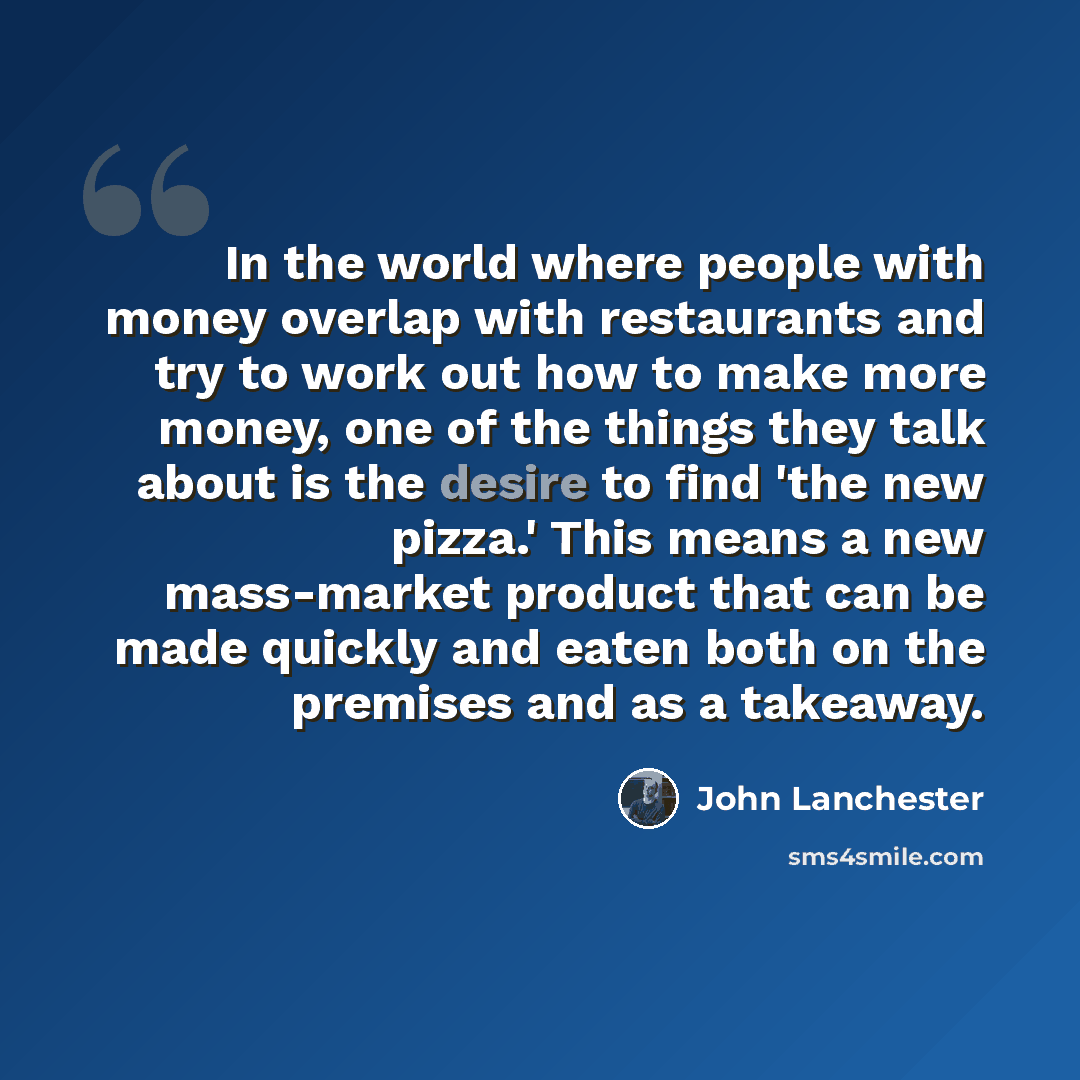 “In the world where people with money overlap with restaurants and try to work out how to make more money, one of the things they talk about is the desire to find 'the new pizza.' This means a new mass-market product that can be made quickly and eaten both on the premises and as a takeaway.” quote by John Lanchester