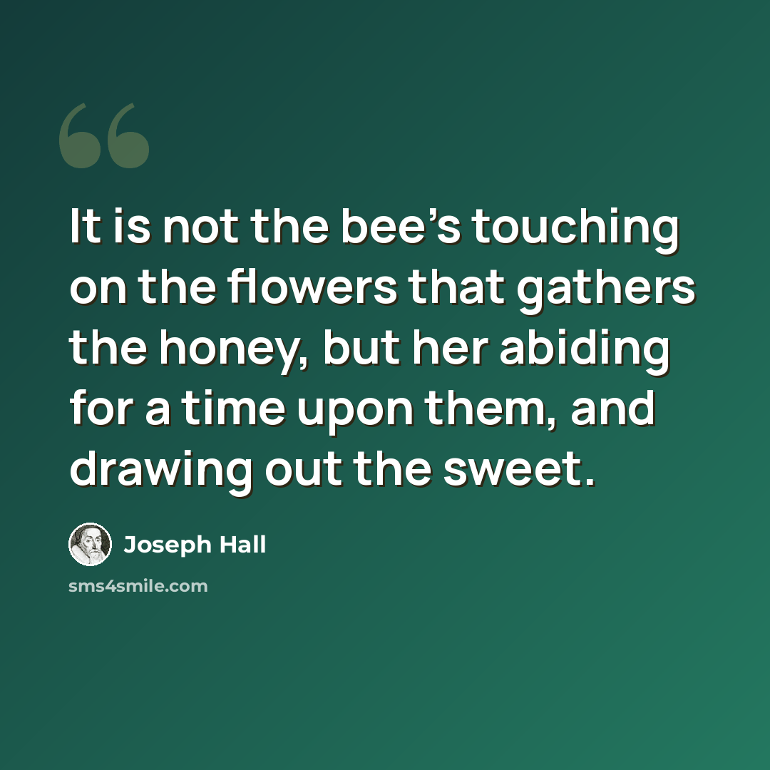 “It is not the bee's touching on the flowers that gathers the honey, but her abiding for a time upon them, and drawing out the sweet.” quote by Joseph Hall