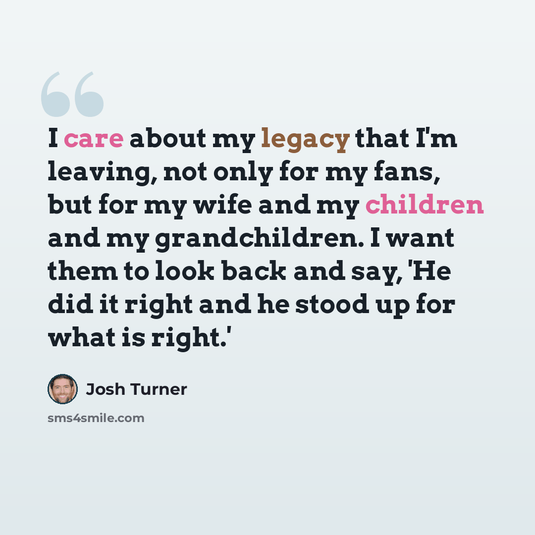 “I care about my legacy that I'm leaving, not only for my fans, but for my wife and my children and my grandchildren. I want them to look back and say, 'He did it right and he stood up for what is right.'” quote by Josh Turner