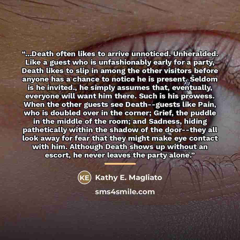 “...Death often likes to arrive unnoticed. Unheralded. Like a guest who is unfashionably early for a party, Death likes to slip in among the other visitors before anyone has a chance to notice he is present. Seldom is he invited., he simply assumes that, eventually, everyone will want him there…” quote by Kathy E. Magliato
