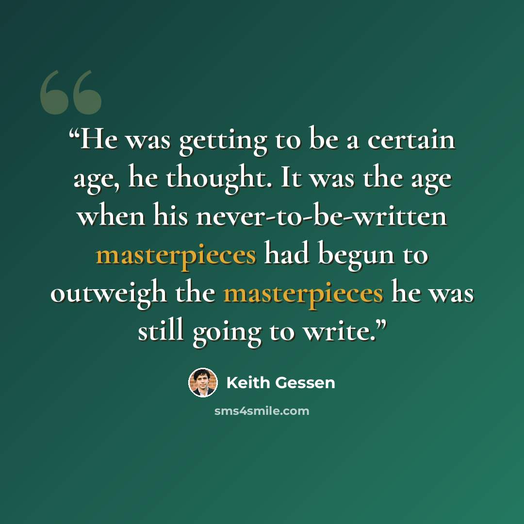 “He was getting to be a certain age, he thought. It was the age when his never-to-be-written masterpieces had begun to outweigh the masterpieces he was still going to write.” quote by Keith Gessen