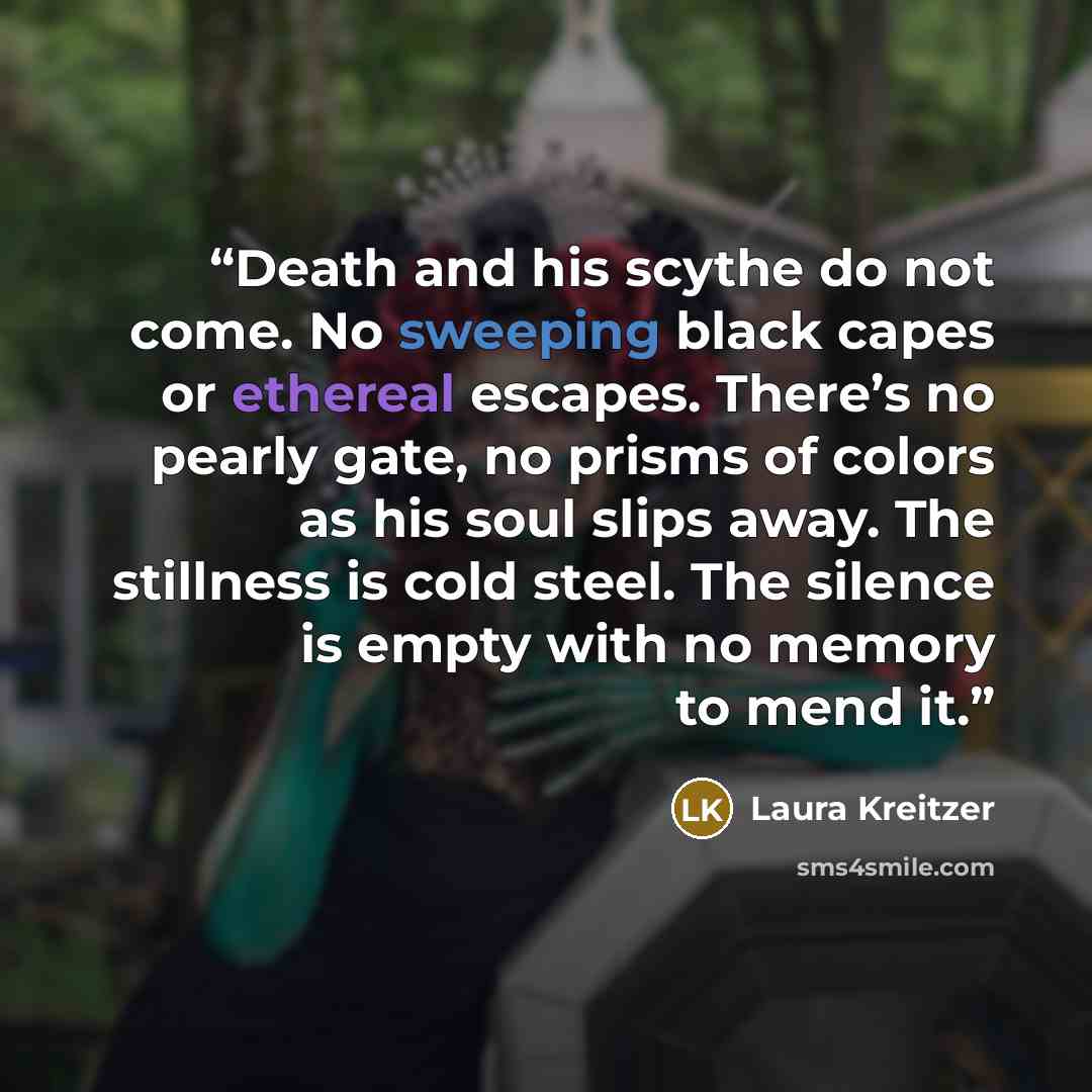 “Death and his scythe do not come. No sweeping black capes or ethereal escapes. There’s no pearly gate, no prisms of colors as his soul slips away. The stillness is cold steel. The silence is empty with no memory to mend it.” quote by Laura Kreitzer