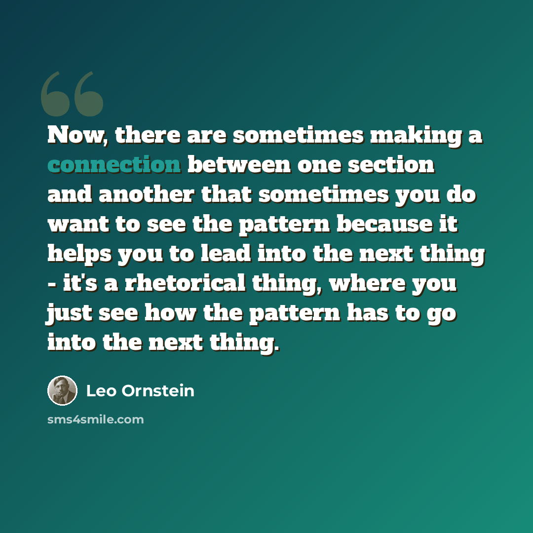 “Now, there are sometimes making a connection between one section and another that sometimes you do want to see the pattern because it helps you to lead into the next thing - it's a rhetorical thing, where you just see how the pattern has to go into the next thing.” quote by Leo Ornstein