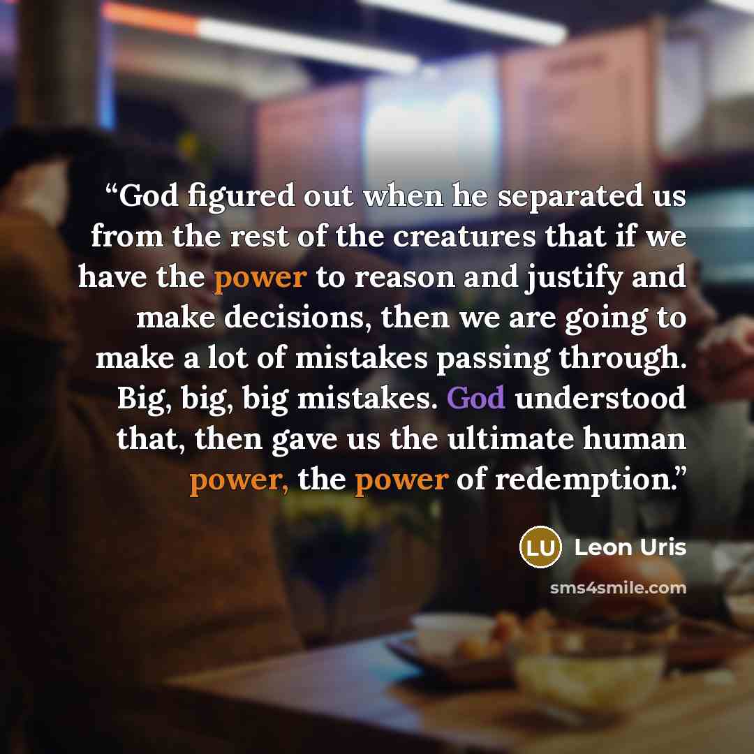 “God figured out when he separated us from the rest of the creatures that if we have the power to reason and justify and make decisions, then we are going to make a lot of mistakes passing through. Big, big, big mistakes. God understood that, then gave us the ultimate human power, the power of…” quote by Leon Uris