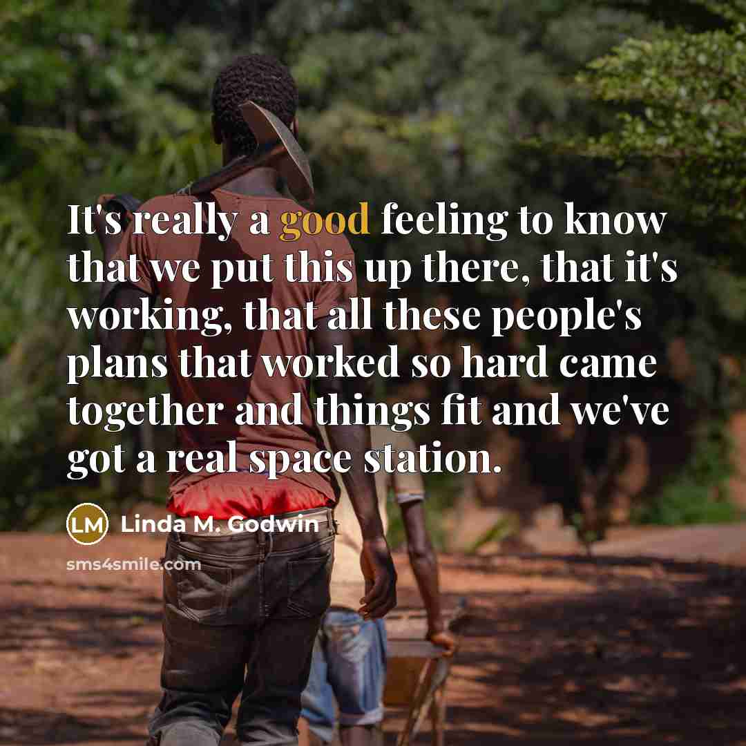 “It's really a good feeling to know that we put this up there, that it's working, that all these people's plans that worked so hard came together and things fit and we've got a real space station.” quote by Linda M. Godwin