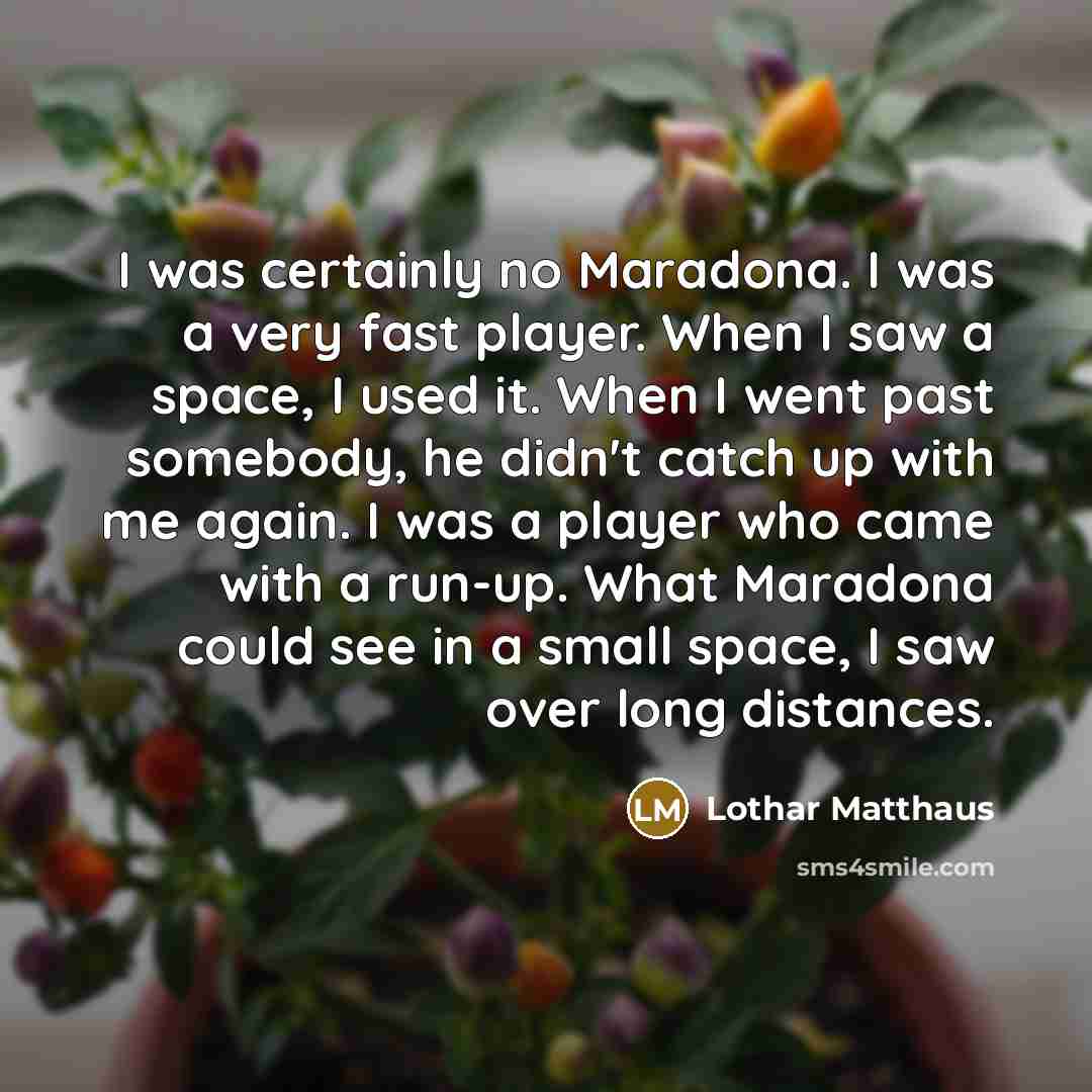 “I was certainly no Maradona. I was a very fast player. When I saw a space, I used it. When I went past somebody, he didn't catch up with me again. I was a player who came with a run-up. What Maradona could see in a small space, I saw over long distances.” quote by Lothar Matthaus