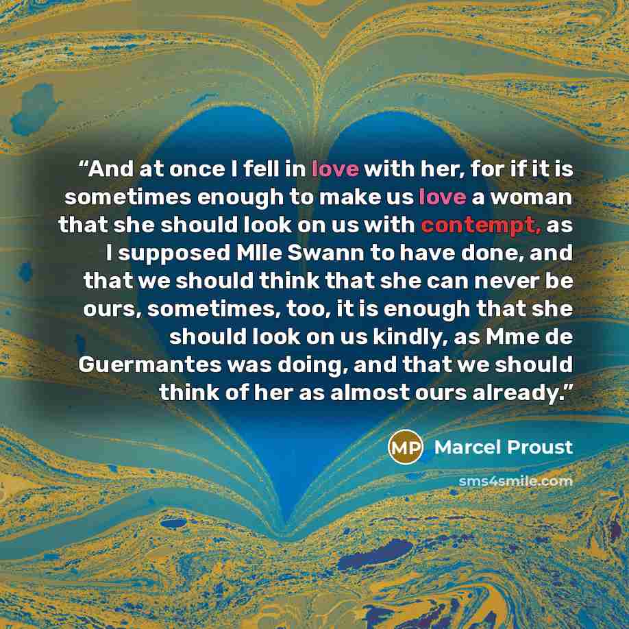“And at once I fell in love with her, for if it is sometimes enough to make us love a woman that she should look on us with contempt, as I supposed Mlle Swann to have done, and that we should think that she can never be ours, sometimes, too, it is enough that she should look on us kindly, as Mme de…” quote by Marcel Proust