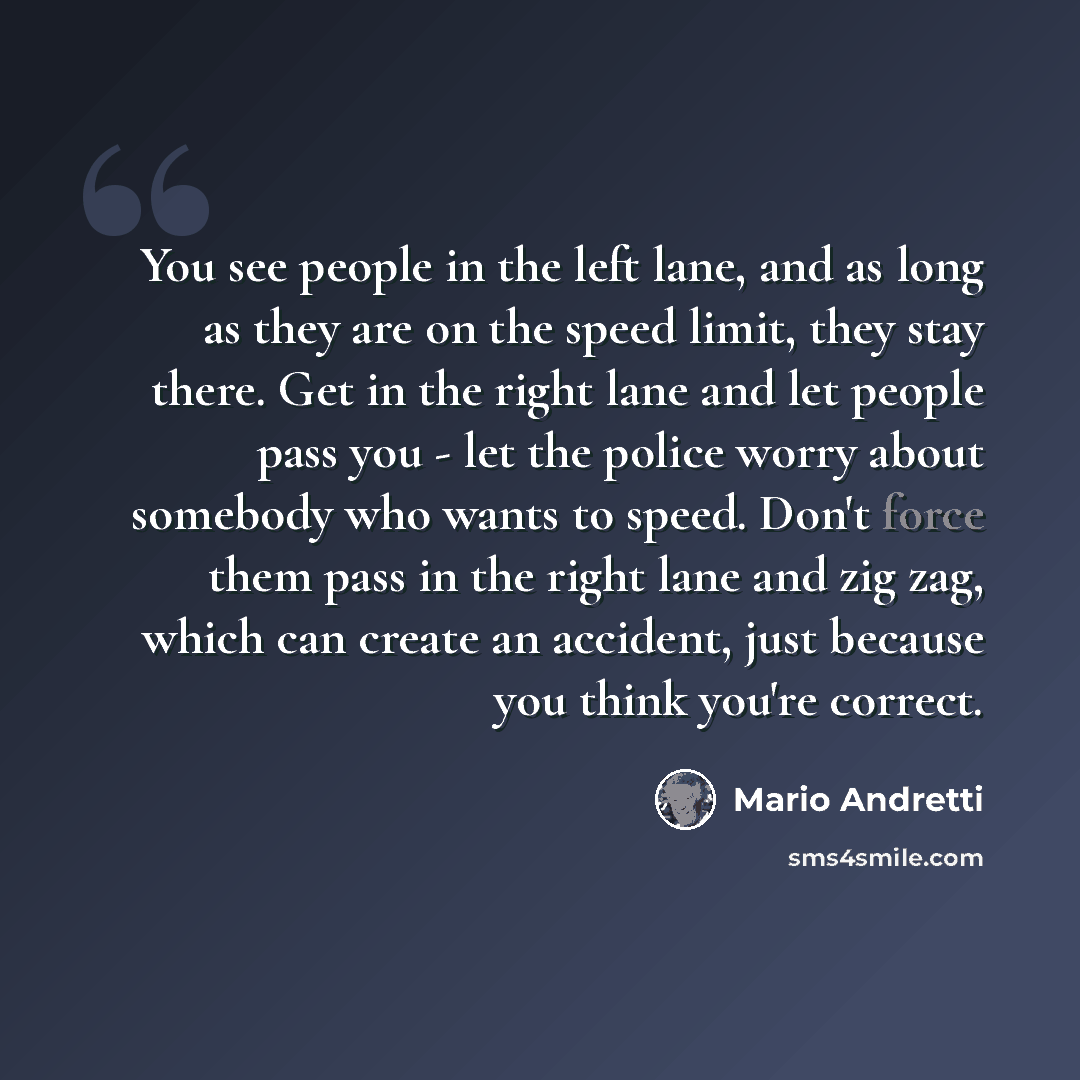“You see people in the left lane, and as long as they are on the speed limit, they stay there. Get in the right lane and let people pass you - let the police worry about somebody who wants to speed. Don't force them pass in the right lane and zig zag, which can create an accident, just because you…” quote by Mario Andretti