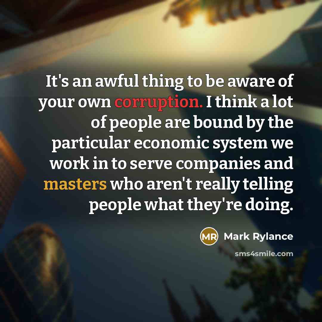 “It's an awful thing to be aware of your own corruption. I think a lot of people are bound by the particular economic system we work in to serve companies and masters who aren't really telling people what they're doing.” quote by Mark Rylance