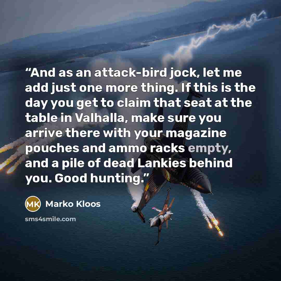 “And as an attack-bird jock, let me add just one more thing. If this is the day you get to claim that seat at the table in Valhalla, make sure you arrive there with your magazine pouches and ammo racks empty, and a pile of dead Lankies behind you. Good hunting.” quote by Marko Kloos