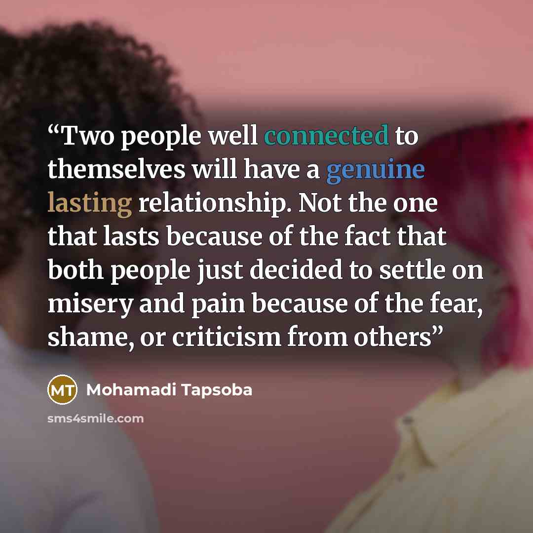 “Two people well connected to themselves will have a genuine lasting relationship. Not the one that lasts because of the fact that both people just decided to settle on misery and pain because of the fear, shame, or criticism from others” quote by Mohamadi Tapsoba