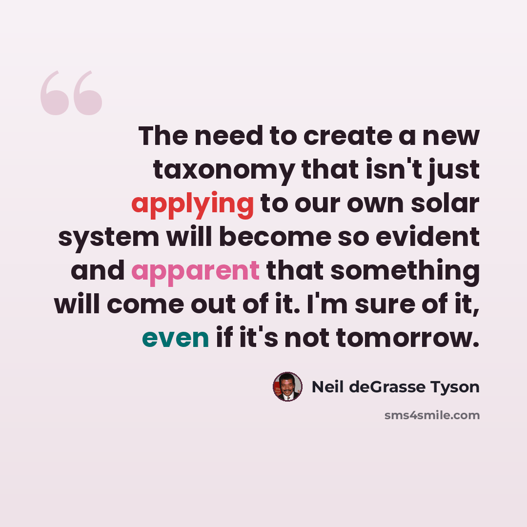 “The need to create a new taxonomy that isn't just applying to our own solar system will become so evident and apparent that something will come out of it. I'm sure of it, even if it's not tomorrow.” quote by Neil deGrasse Tyson