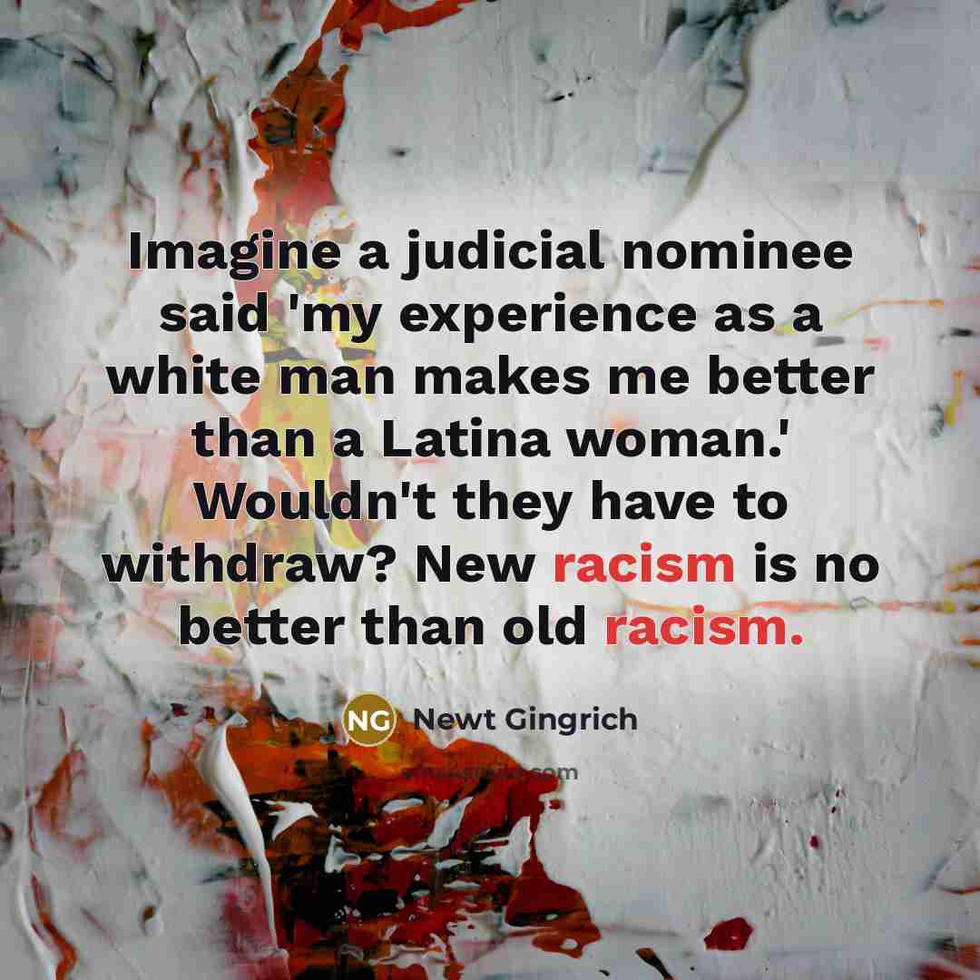 “Imagine a judicial nominee said 'my experience as a white man makes me better than a Latina woman.' Wouldn't they have to withdraw? New racism is no better than old racism.” quote by Newt Gingrich