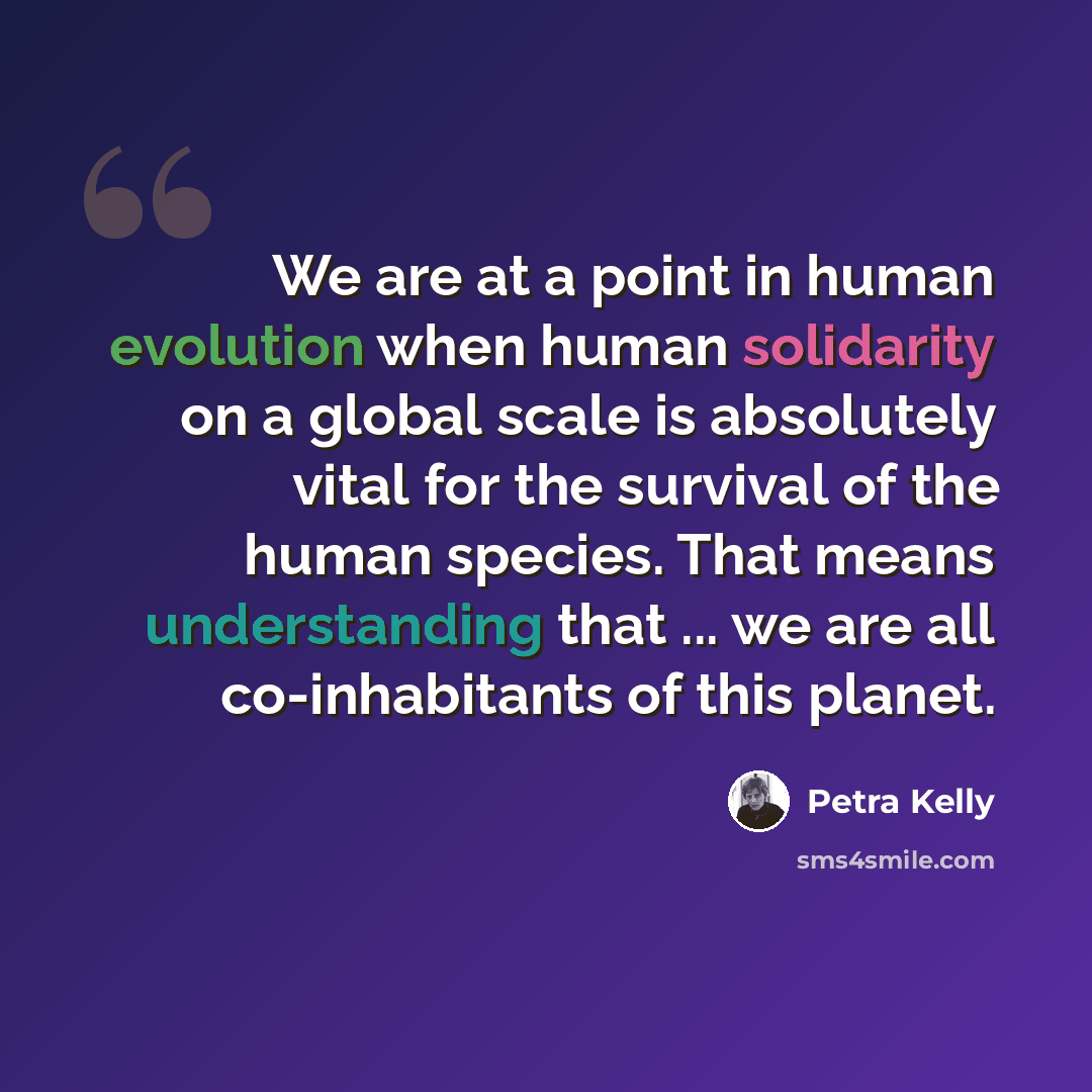 “We are at a point in human evolution when human solidarity on a global scale is absolutely vital for the survival of the human species. That means understanding that ... we are all co-inhabitants of this planet.” quote by Petra Kelly