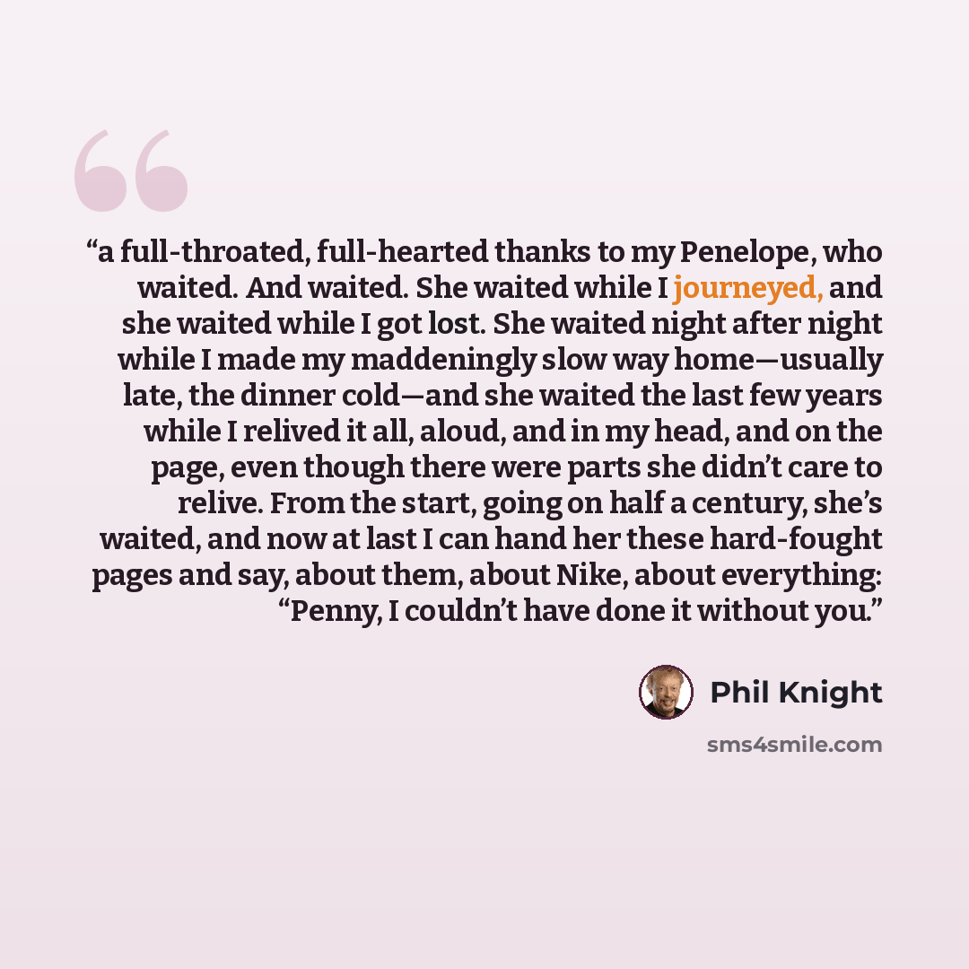 “a full-throated, full-hearted thanks to my Penelope, who waited. And waited. She waited while I journeyed, and she waited while I got lost. She waited night after night while I made my maddeningly slow way home—usually late, the dinner cold—and she waited the last few years while I relived it all…” quote by Phil Knight