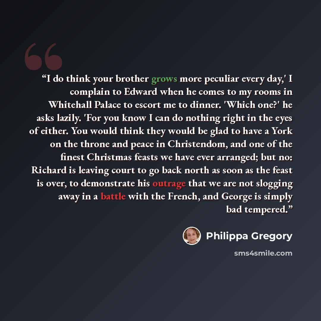 “I do think your brother grows more peculiar every day,' I complain to Edward when he comes to my rooms in Whitehall Palace to escort me to dinner. 'Which one?' he asks lazily. 'For you know I can do nothing right in the eyes of either. You would think they would be glad to have a York on the…” quote by Philippa Gregory